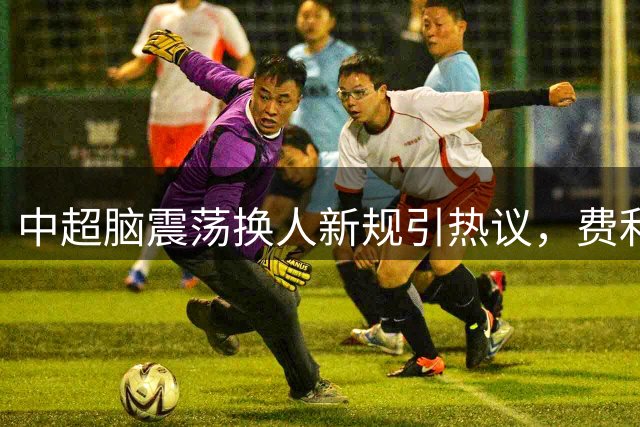中超脑震荡换人新规引热议，费利佩累计停赛两场内情解析