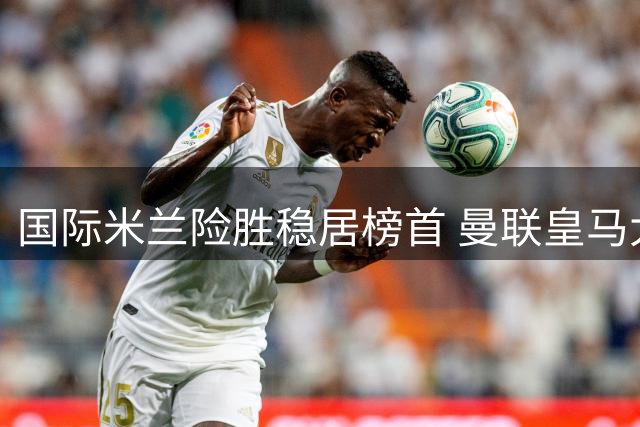 国际米兰险胜稳居榜首 曼联皇马大捷称雄联赛