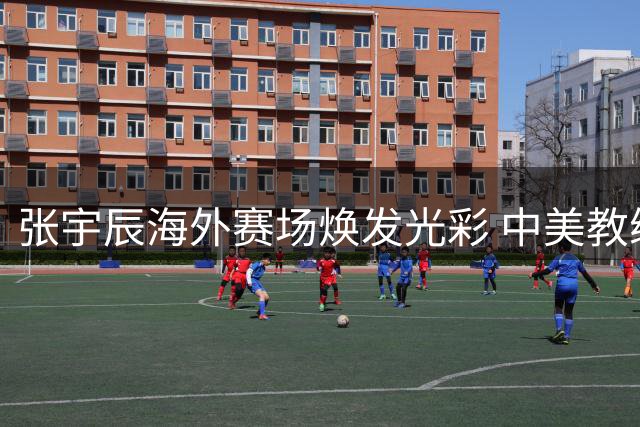 张宇辰海外赛场焕发光彩 中美教练用人之道引思考